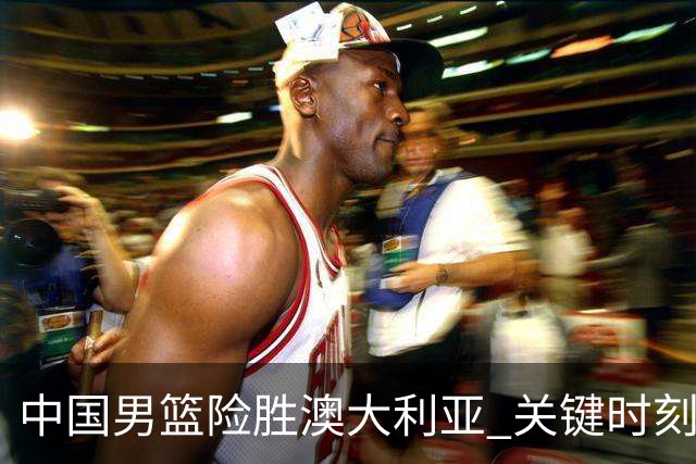 中国男篮险胜澳大利亚 关键时刻以91比81获胜